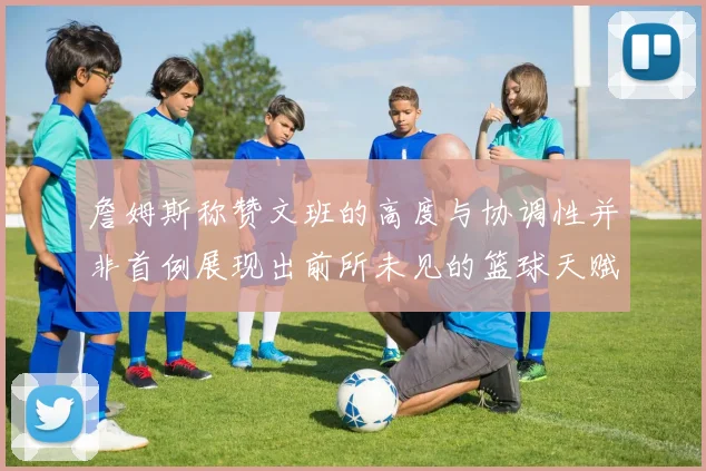 詹姆斯称赞文班的高度与协调性并非首例展现出前所未见的篮球天赋