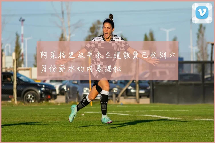 阿莱格里放弃米兰遣散费已收到六月份薪水的内幕揭秘