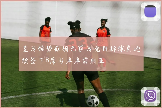皇马强势截胡巴萨马竞目标球员连续签下B席与库库雷利亚