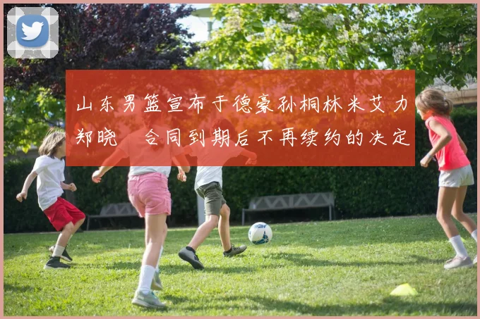 山东男篮宣布于德豪孙桐林米艾力郑晓垚合同到期后不再续约的决定