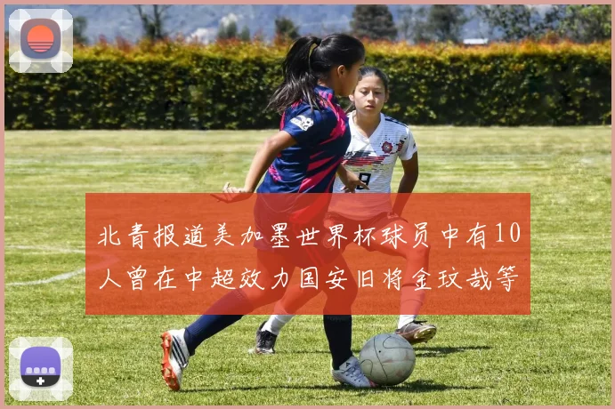 北青报道美加墨世界杯球员中有10人曾在中超效力国安旧将金玟哉等三人入选