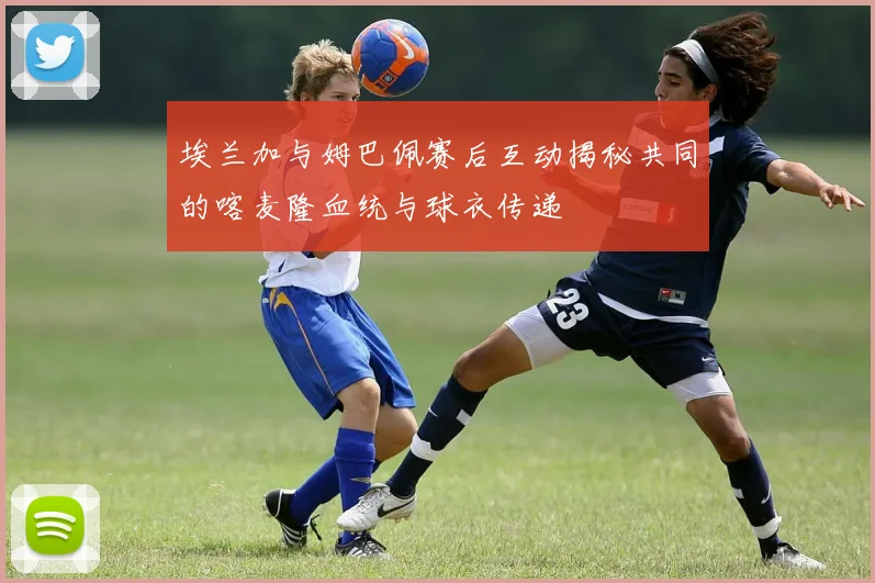 埃兰加与姆巴佩赛后互动揭秘共同的喀麦隆血统与球衣传递