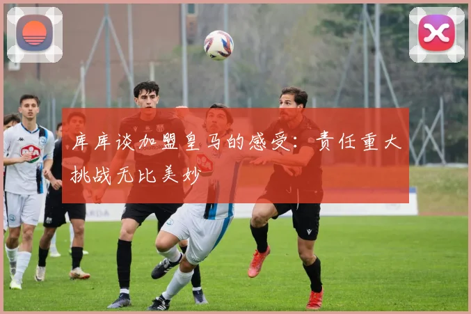 库库谈加盟皇马的感受：责任重大挑战无比美妙