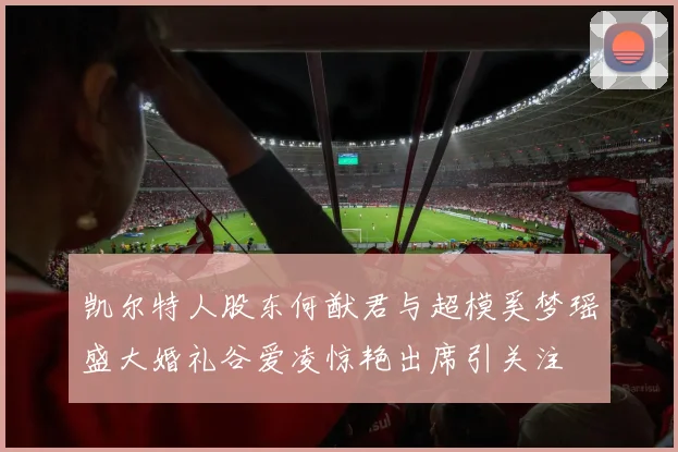 凯尔特人股东何猷君与超模奚梦瑶盛大婚礼谷爱凌惊艳出席引关注