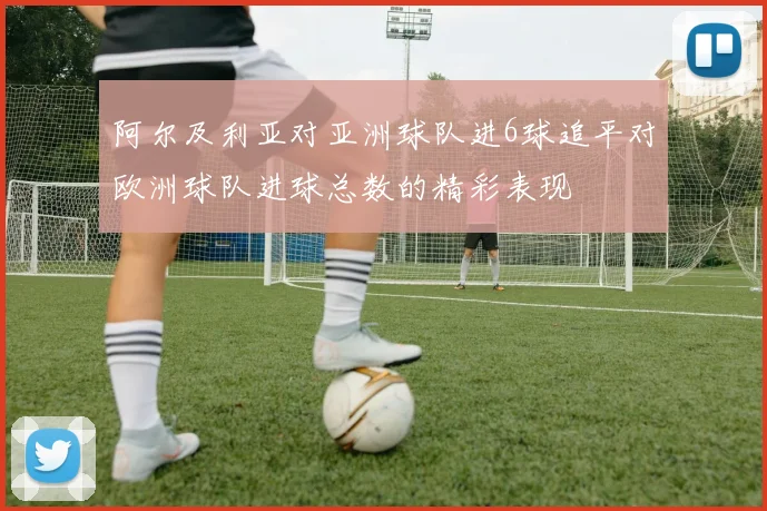 阿尔及利亚对亚洲球队进6球追平对欧洲球队进球总数的精彩表现