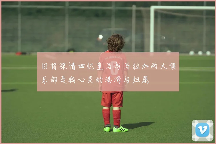 旧将深情回忆皇马与马拉加两大俱乐部是我心灵的港湾与归属