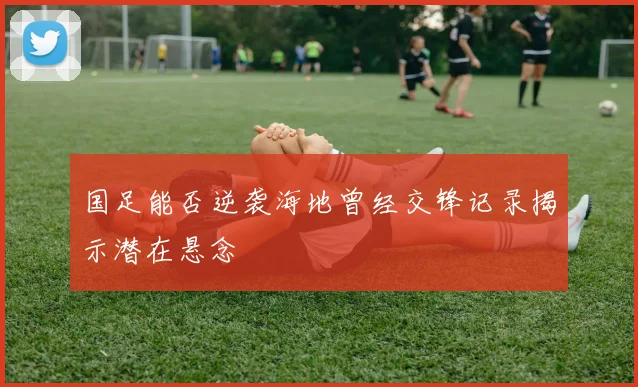 国足能否逆袭海地曾经交锋记录揭示潜在悬念