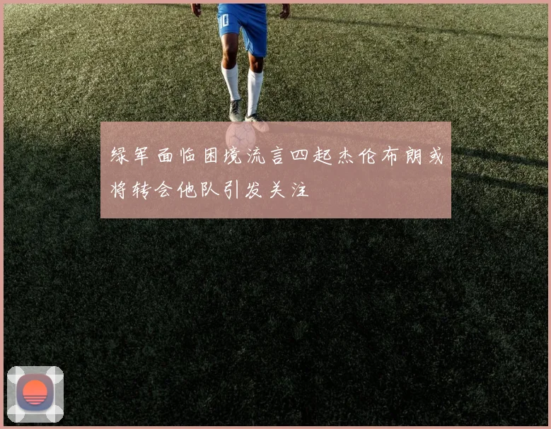 绿军面临困境流言四起杰伦布朗或将转会他队引发关注