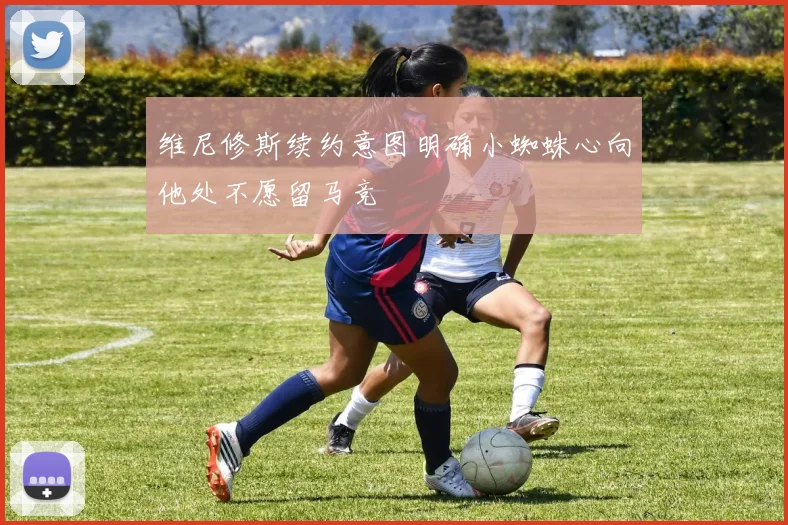 维尼修斯续约意图明确小蜘蛛心向他处不愿留马竞