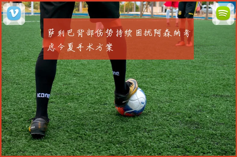 萨利巴背部伤势持续困扰阿森纳考虑今夏手术方案