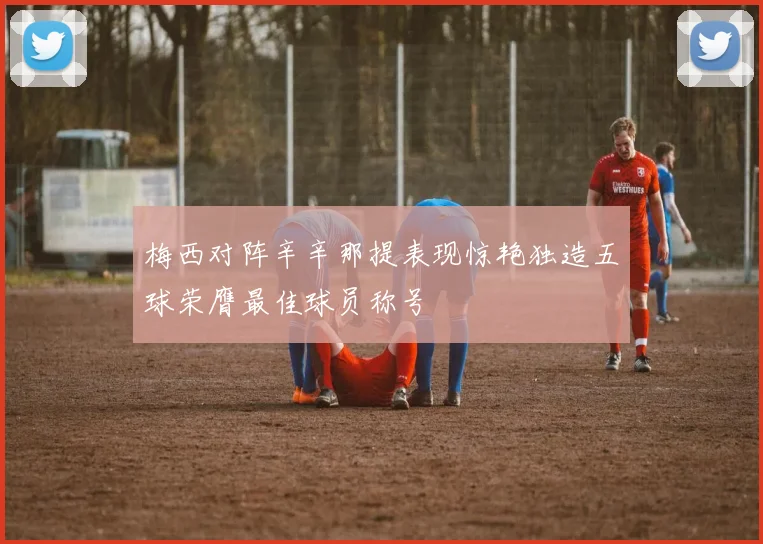 梅西对阵辛辛那提表现惊艳独造五球荣膺最佳球员称号