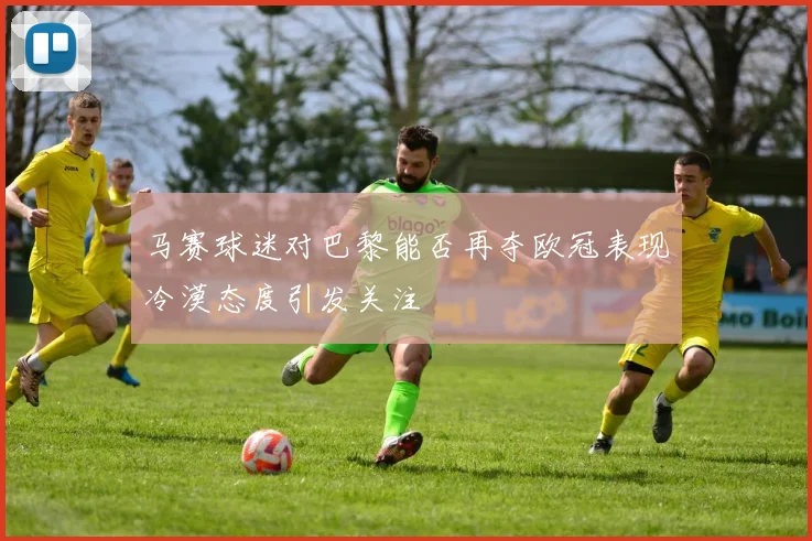 马赛球迷对巴黎能否再夺欧冠表现冷漠态度引发关注