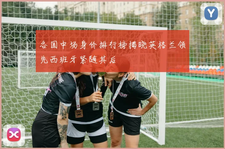 各国中场身价排行榜揭晓英格兰领先西班牙紧随其后