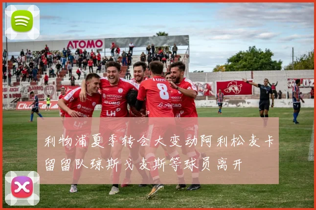 利物浦夏季转会大变动阿利松麦卡留留队琼斯戈麦斯等球员离开