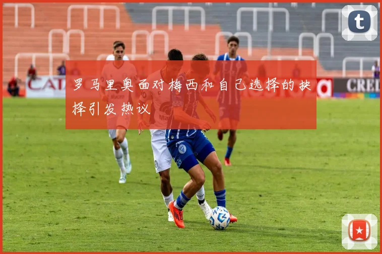 罗马里奥面对梅西和自己选择的抉择引发热议