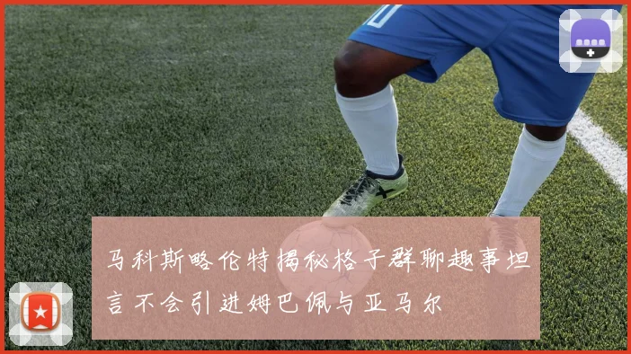 马科斯略伦特揭秘格子群聊趣事坦言不会引进姆巴佩与亚马尔