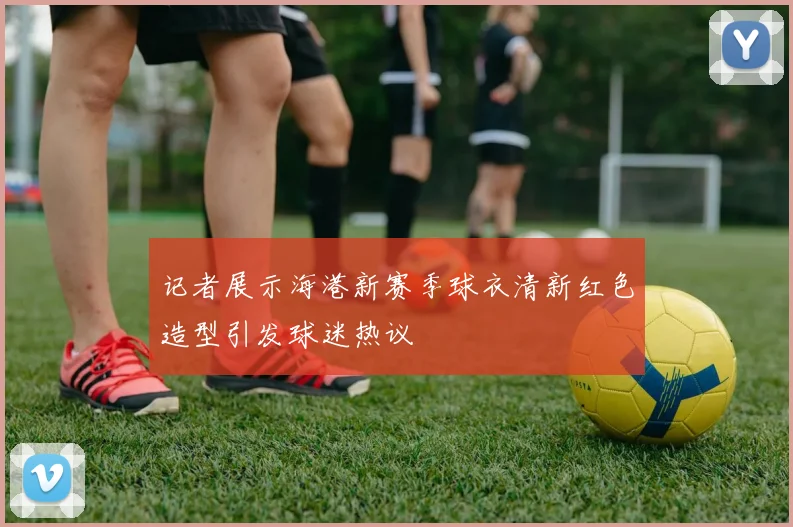 记者展示海港新赛季球衣清新红色造型引发球迷热议