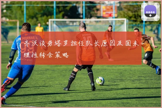 齐沃谈劳塔罗担任队长原因及国米理性转会策略
