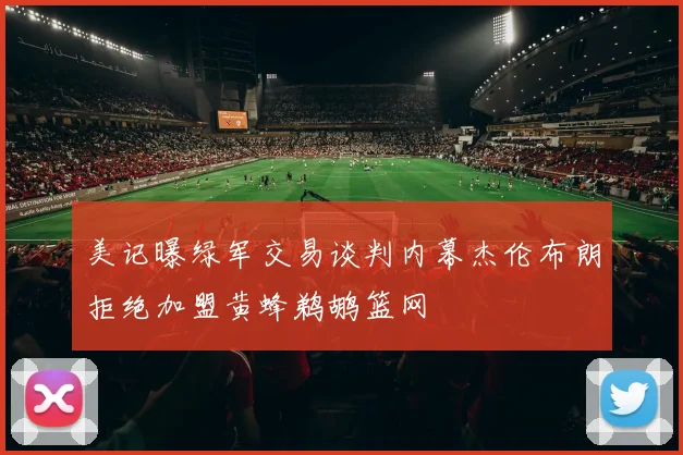 美记曝绿军交易谈判内幕杰伦布朗拒绝加盟黄蜂鹈鹕篮网