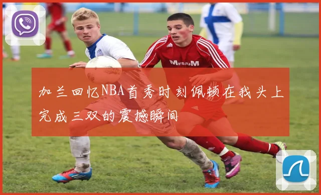 加兰回忆NBA首秀时刻佩顿在我头上完成三双的震撼瞬间