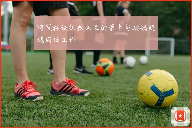 阿莫林谈执教米兰的荣幸与挑战超越前任工作