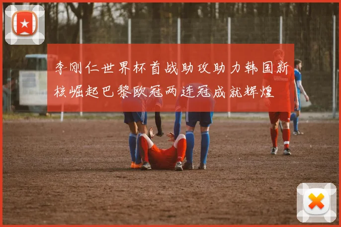 李刚仁世界杯首战助攻助力韩国新核崛起巴黎欧冠两连冠成就辉煌
