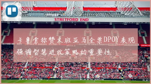 卡鲁索称赞文班亚马全票DPOY表现强调智慧进攻策略的重要性