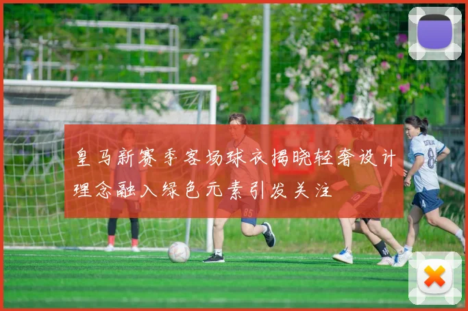 皇马新赛季客场球衣揭晓轻奢设计理念融入绿色元素引发关注
