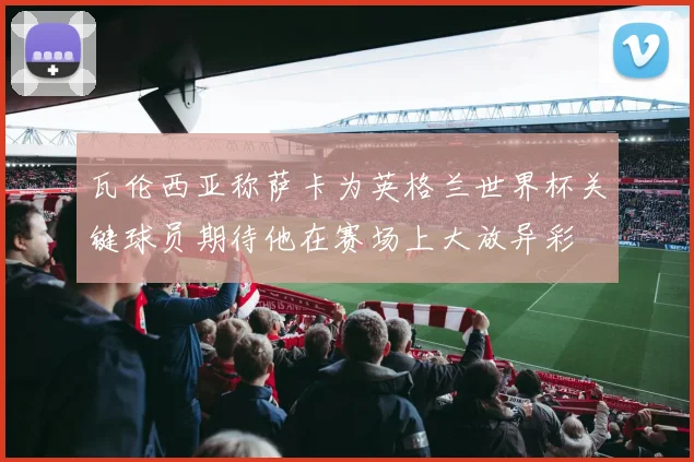瓦伦西亚称萨卡为英格兰世界杯关键球员期待他在赛场上大放异彩