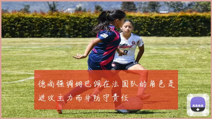 德尚强调姆巴佩在法国队的角色是进攻主力而非防守责任