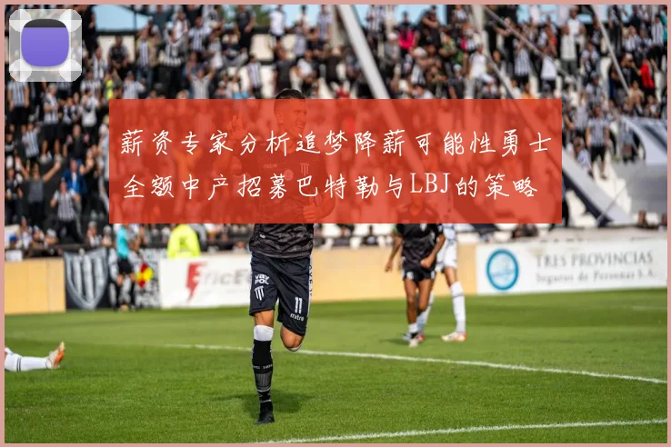 薪资专家分析追梦降薪可能性勇士全额中产招募巴特勒与LBJ的策略