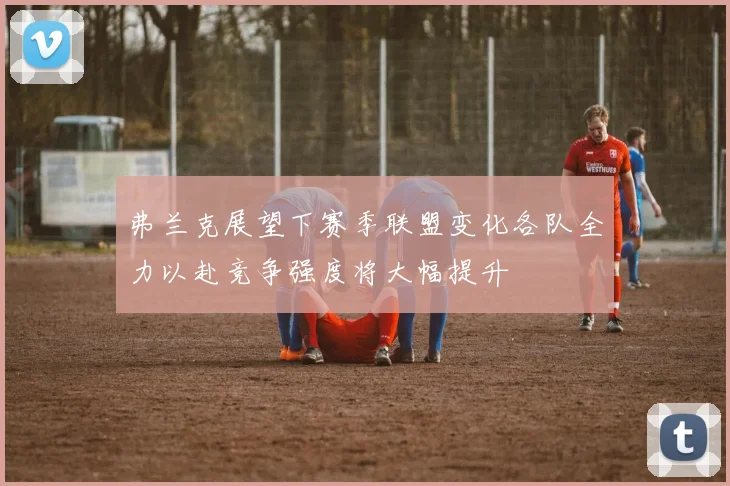 弗兰克展望下赛季联盟变化各队全力以赴竞争强度将大幅提升