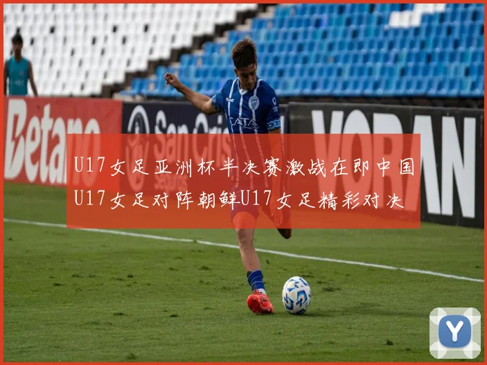 U17女足亚洲杯半决赛激战在即中国U17女足对阵朝鲜U17女足精彩对决即将开启